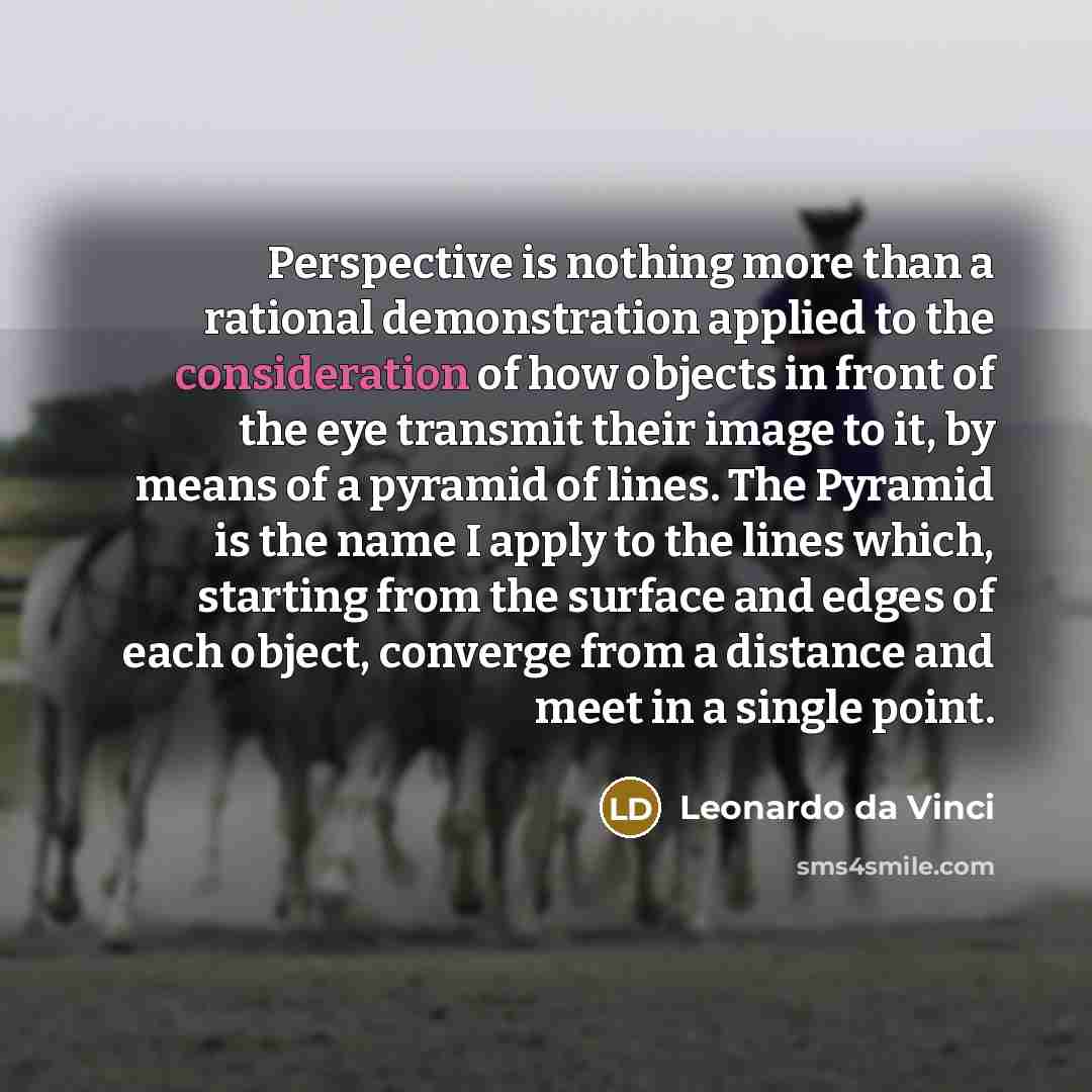 “Perspective is nothing more than a rational demonstration applied to the consideration of how objects in front of the eye transmit their image to it, by means of a pyramid of lines. The Pyramid is the name I apply to the lines which, starting from the surface and edges of each object, converge…” quote by Leonardo da Vinci