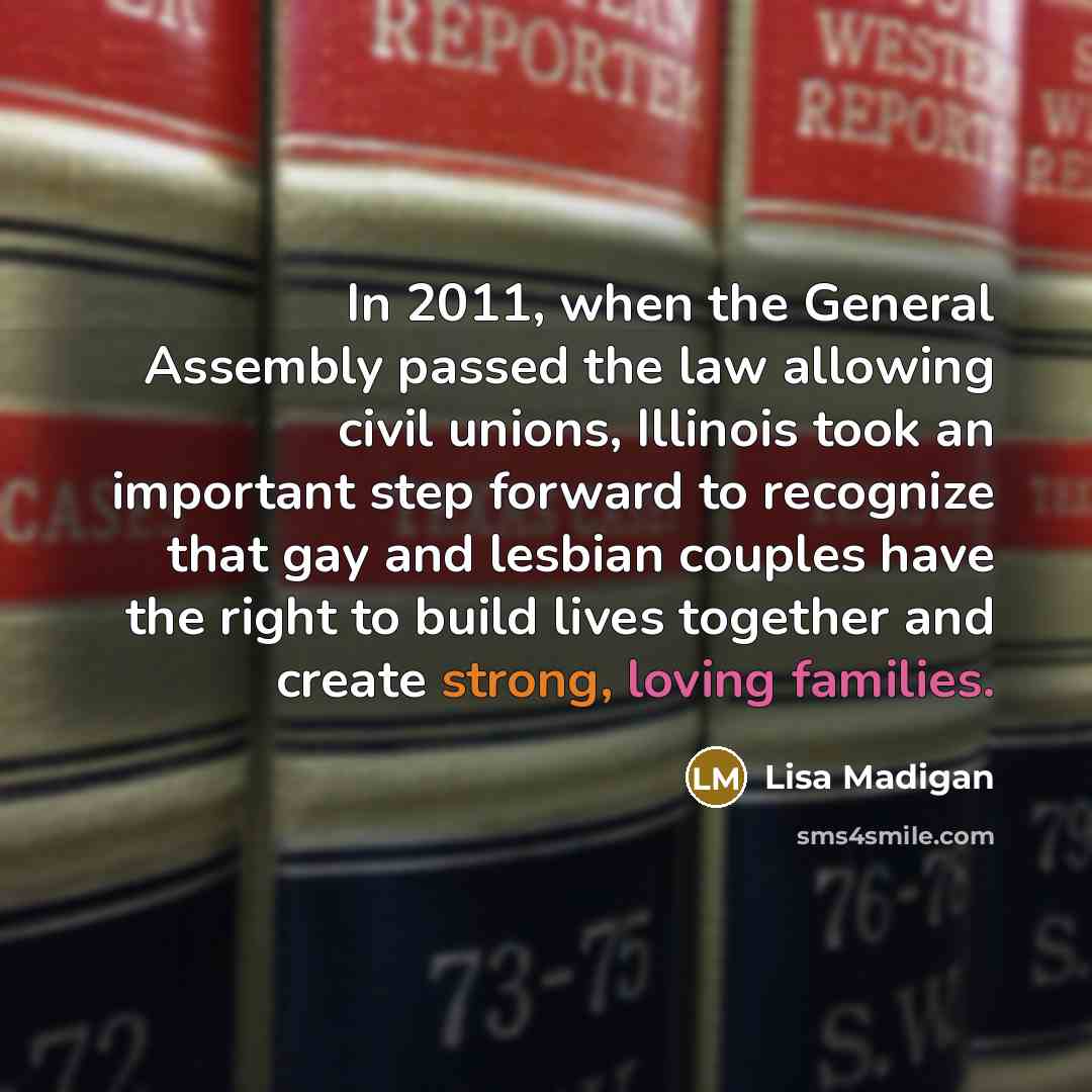 “In 2011, when the General Assembly passed the law allowing civil unions, Illinois took an important step forward to recognize that gay and lesbian couples have the right to build lives together and create strong, loving families.” quote by Lisa Madigan