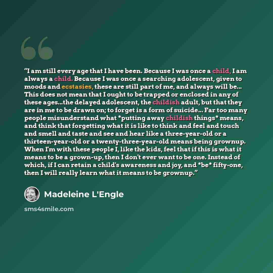 “I am still every age that I have been. Because I was once a child, I am always a child. Because I was once a searching adolescent, given to moods and ecstasies, these are still part of me, and always will be... This does not mean that I ought to be trapped or enclosed in any of these ages...the…” quote by Madeleine L'Engle