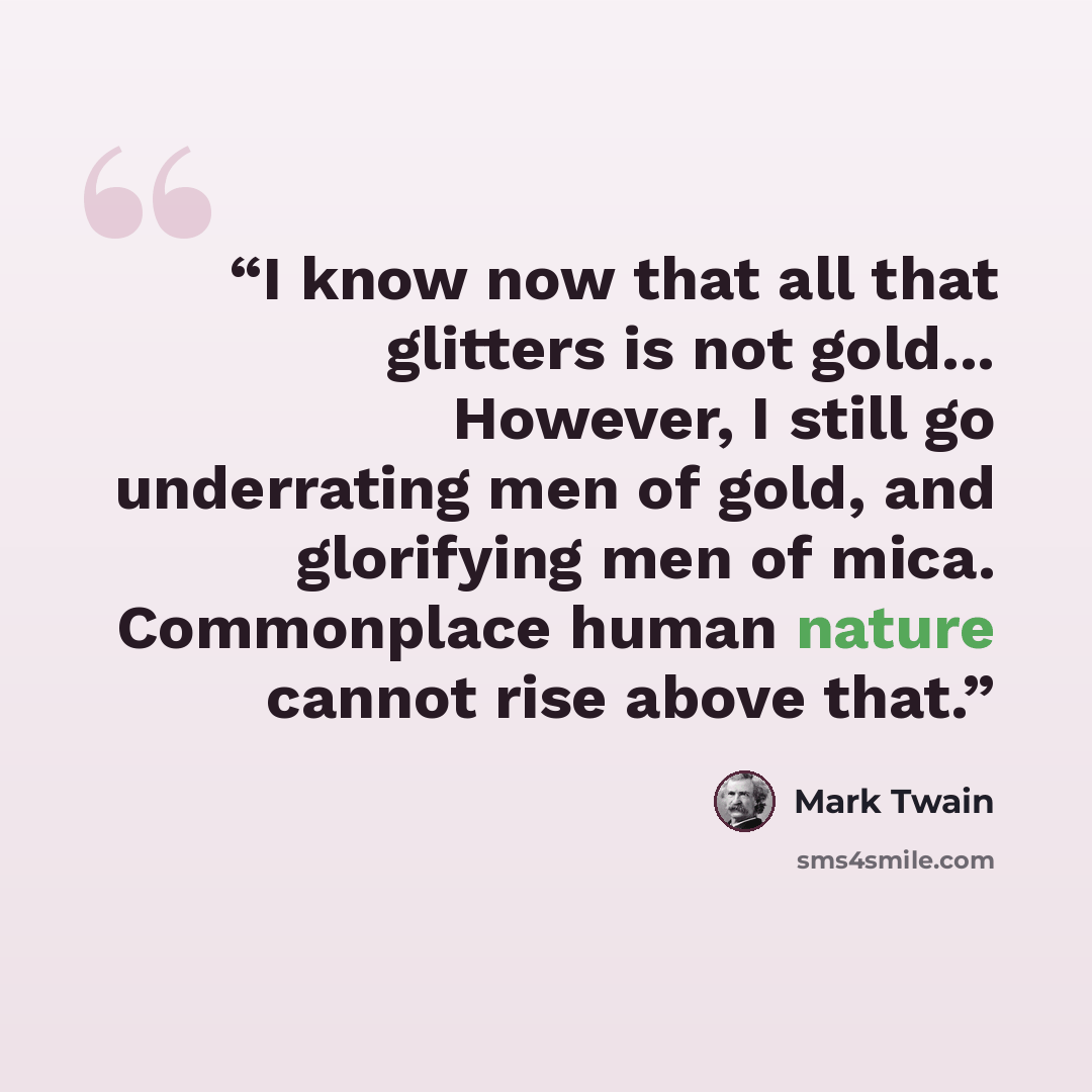 “I know now that all that glitters is not gold... However, I still go underrating men of gold, and glorifying men of mica. Commonplace human nature cannot rise above that.” quote by Mark Twain