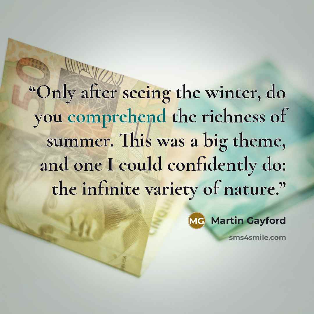 “Only after seeing the winter, do you comprehend the richness of summer. This was a big theme, and one I could confidently do: the infinite variety of nature.” quote by Martin Gayford