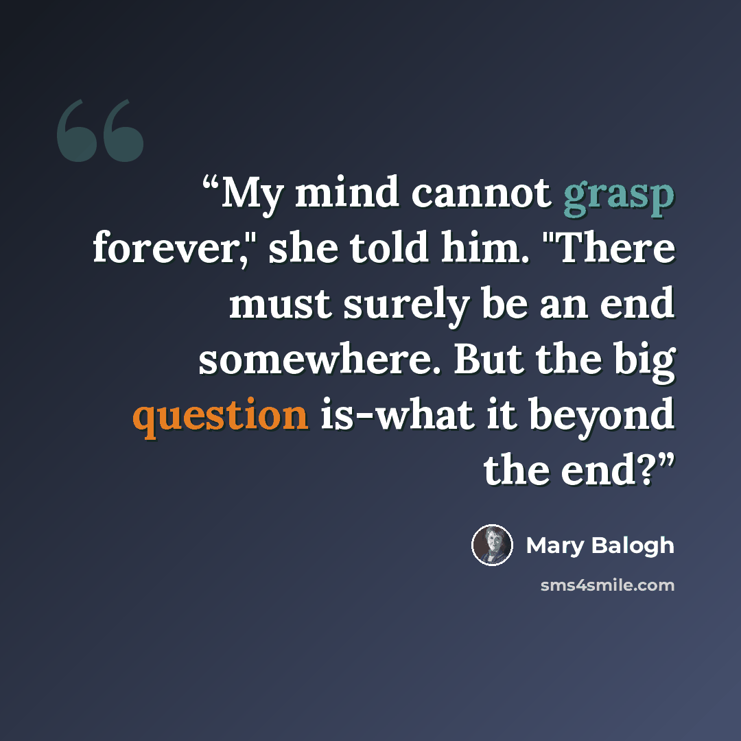 “My mind cannot grasp forever," she told him. "There must surely be an end somewhere. But the big question is-what it beyond the end?” quote by Mary Balogh