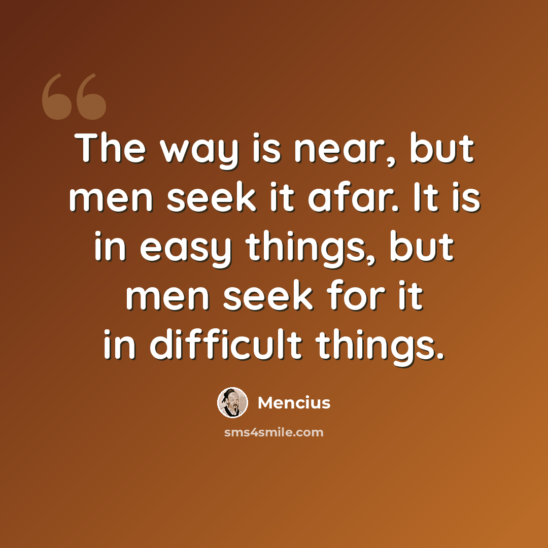 “The way is near, but men seek it afar. It is in easy things, but men seek for it in difficult things.” quote by Mencius