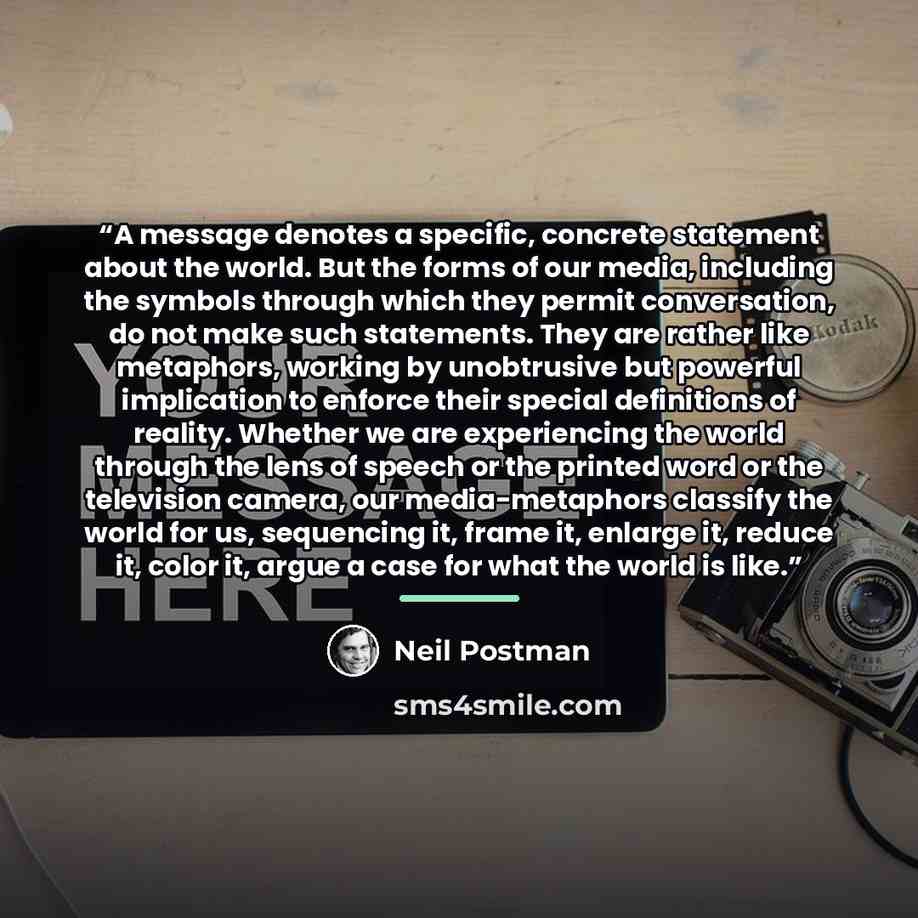 “A message denotes a specific, concrete statement about the world. But the forms of our media, including the symbols through which they permit conversation, do not make such statements. They are rather like metaphors, working by unobtrusive but powerful implication to enforce their special…” quote by Neil Postman