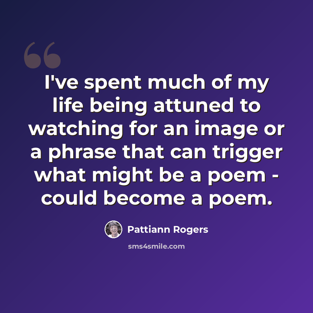 “I've spent much of my life being attuned to watching for an image or a phrase that can trigger what might be a poem - could become a poem.” quote by Pattiann Rogers