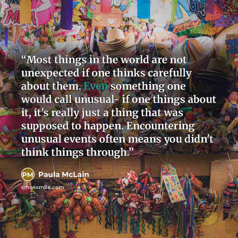 “Most things in the world are not unexpected if one thinks carefully about them. Even something one would call unusual- if one things about it, it's really just a thing that was supposed to happen. Encountering unusual events often means you didn't think things through.” quote by Paula McLain