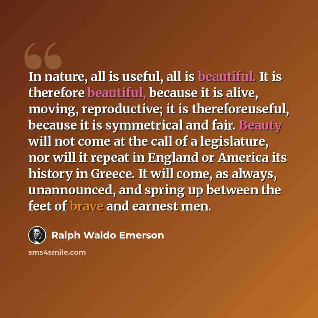 “In nature, all is useful, all is beautiful. It is therefore beautiful, because it is alive, moving, reproductive; it is thereforeuseful, because it is symmetrical and fair. Beauty will not come at the call of a legislature, nor will it repeat in England or America its history in Greece. It will…” quote by Ralph Waldo Emerson