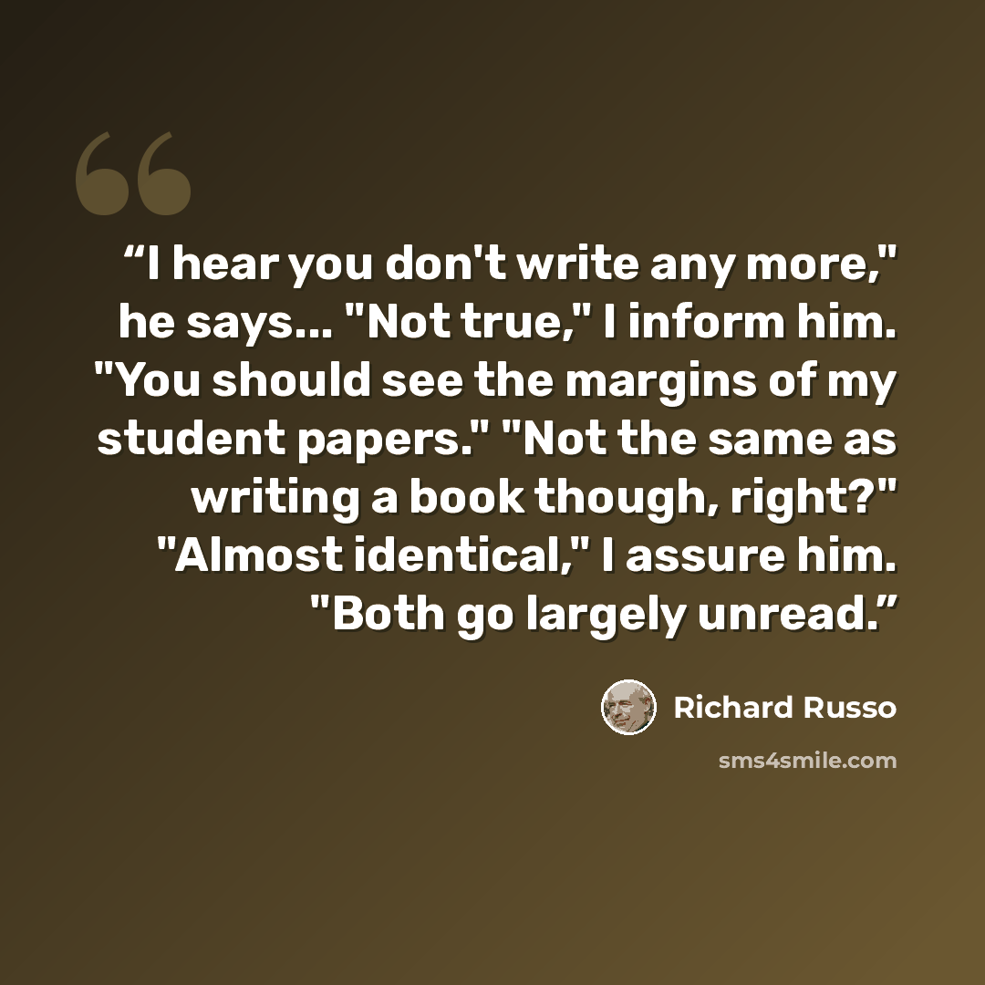 “I hear you don't write any more," he says... "Not true," I inform him. "You should see the margins of my student papers." "Not the same as writing a book though, right?" "Almost identical," I assure him. "Both go largely unread.” quote by Richard Russo
