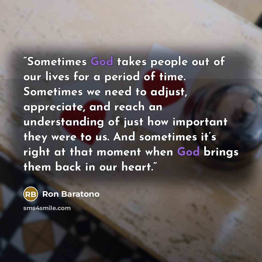 “Sometimes God takes people out of our lives for a period of time. Sometimes we need to adjust, appreciate, and reach an understanding of just how important they were to us. And sometimes it’s right at that moment when God brings them back in our heart.” quote by Ron Baratono