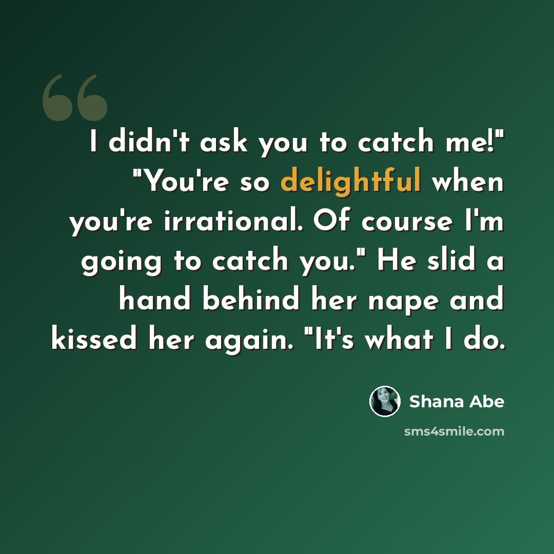 “I didn't ask you to catch me!" "You're so delightful when you're irrational. Of course I'm going to catch you." He slid a hand behind her nape and kissed her again. "It's what I do.” quote by Shana Abe