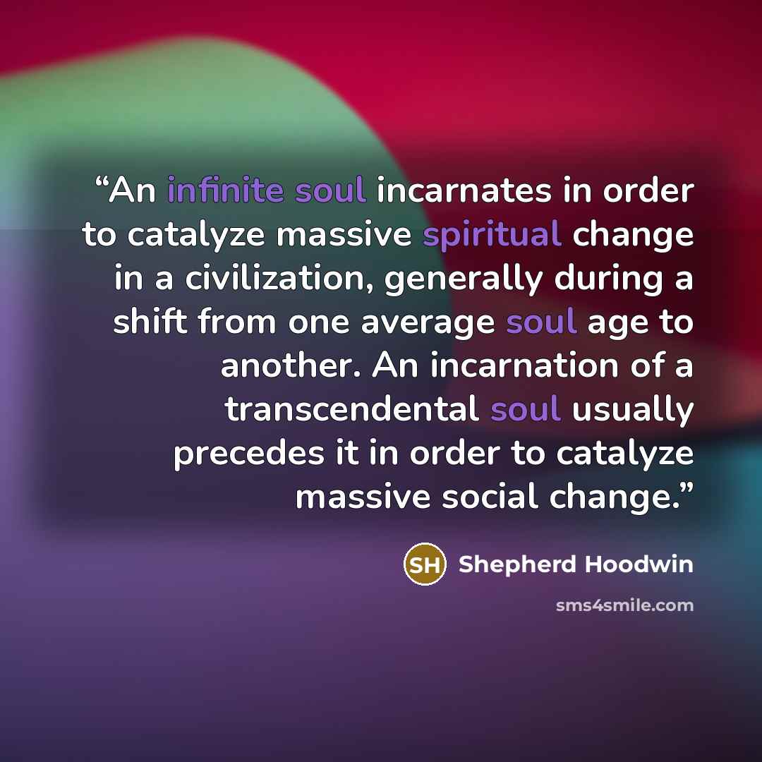“An infinite soul incarnates in order to catalyze massive spiritual change in a civilization, generally during a shift from one average soul age to another. An incarnation of a transcendental soul usually precedes it in order to catalyze massive social change.” quote by Shepherd Hoodwin