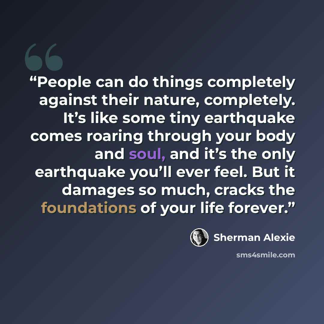 “People can do things completely against their nature, completely. It’s like some tiny earthquake comes roaring through your body and soul, and it’s the only earthquake you’ll ever feel. But it damages so much, cracks the foundations of your life forever.” quote by Sherman Alexie