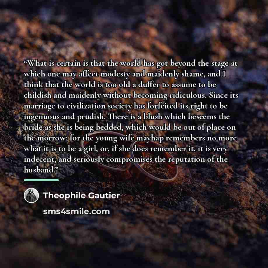 “What is certain is that the world has got beyond the stage at which one may affect modesty and maidenly shame, and I think that the world is too old a duffer to assume to be childish and maidenly without becoming ridiculous. Since its marriage to civilization society has forfeited its right to be…” quote by Théophile Gautier