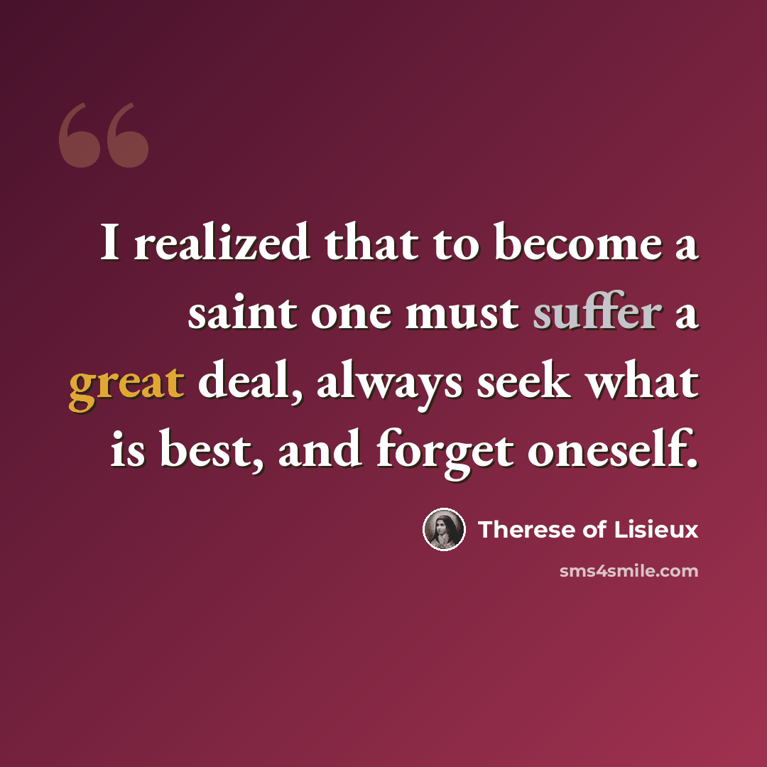 “I realized that to become a saint one must suffer a great deal, always seek what is best, and forget oneself.” quote by Therese of Lisieux
