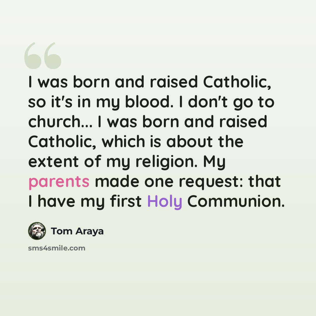 “I was born and raised Catholic, so it's in my blood. I don't go to church... I was born and raised Catholic, which is about the extent of my religion. My parents made one request: that I have my first Holy Communion.” quote by Tom Araya