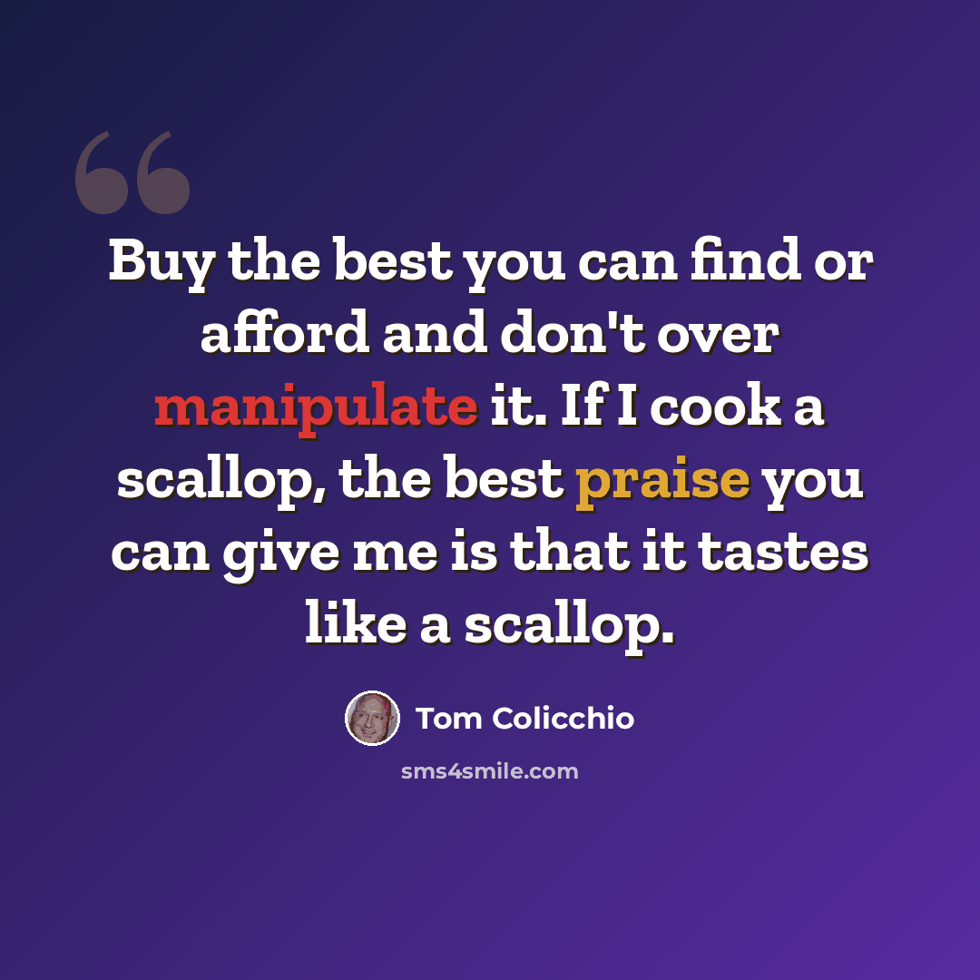 “Buy the best you can find or afford and don't over manipulate it. If I cook a scallop, the best praise you can give me is that it tastes like a scallop.” quote by Tom Colicchio