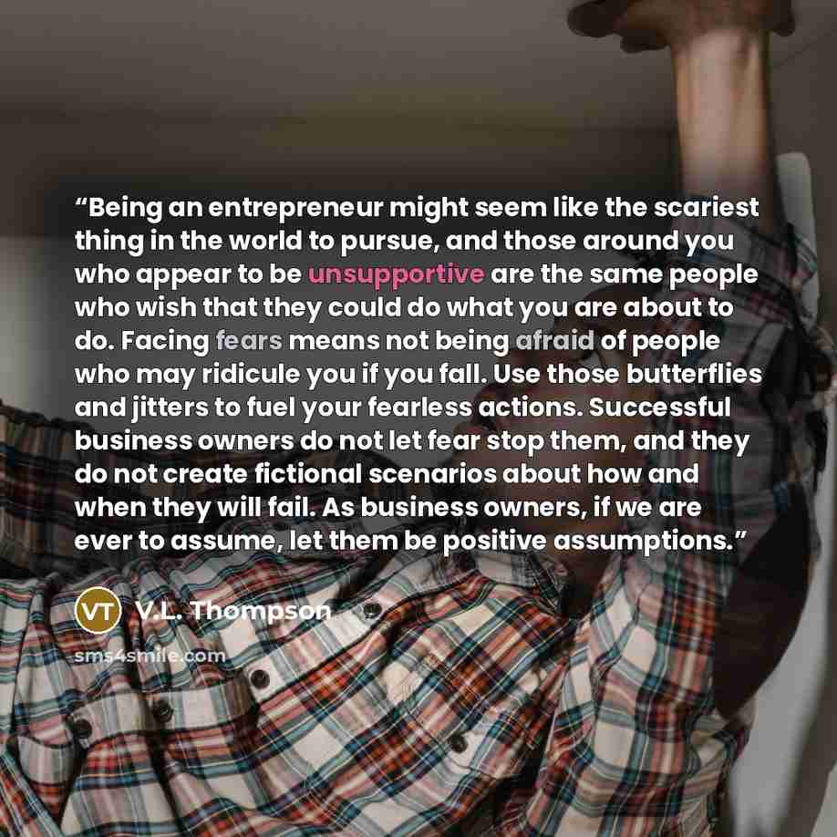 “Being an entrepreneur might seem like the scariest thing in the world to pursue, and those around you who appear to be unsupportive are the same people who wish that they could do what you are about to do. Facing fears means not being afraid of people who may ridicule you if you fall. Use those…” quote by V.L. Thompson
