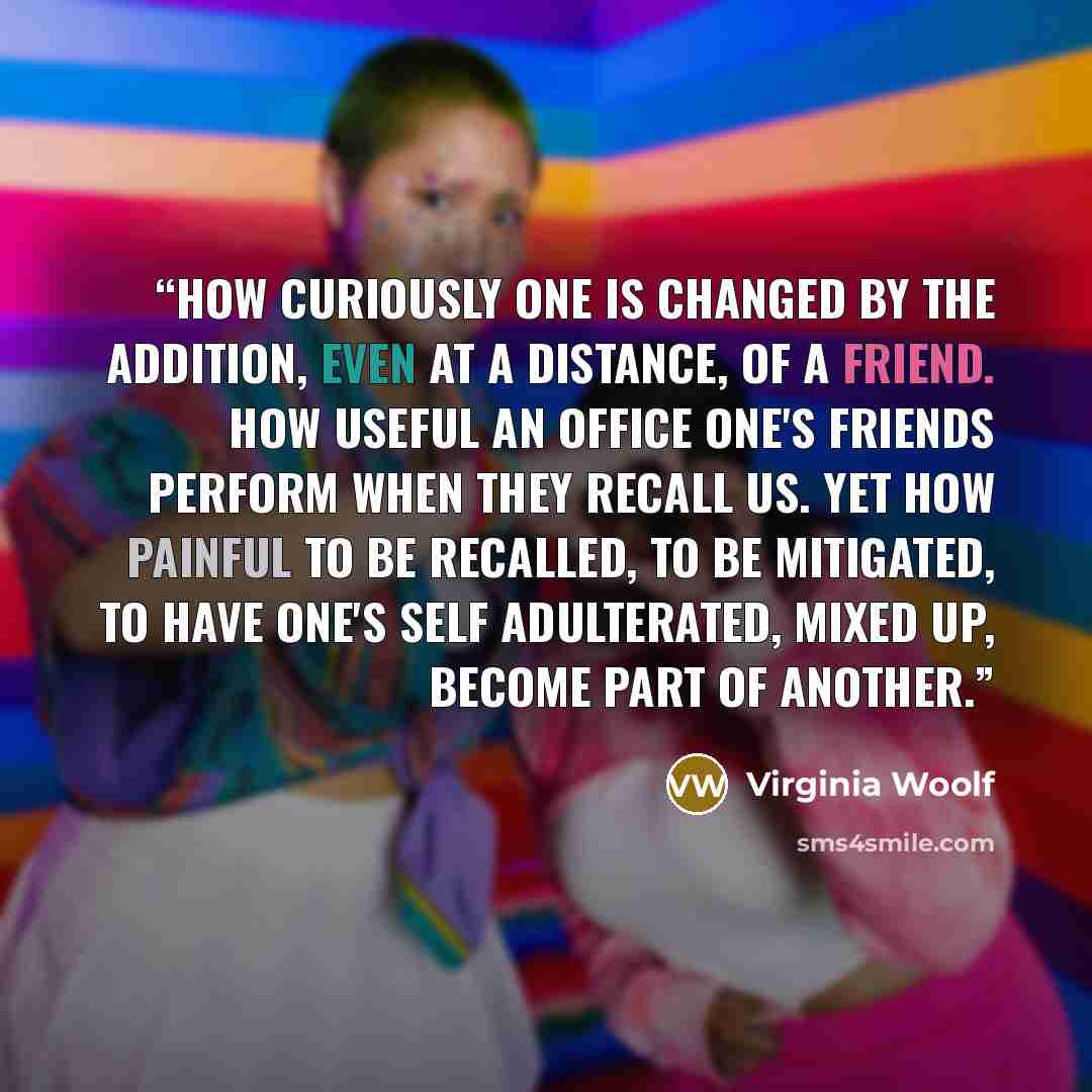 “How curiously one is changed by the addition, even at a distance, of a friend. How useful an office one's friends perform when they recall us. Yet how painful to be recalled, to be mitigated, to have one's self adulterated, mixed up, become part of another.” quote by Virginia Woolf