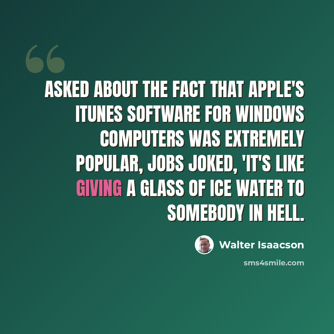 “Asked about the fact that Apple's iTunes software for Windows computers was extremely popular, Jobs joked, 'It's like giving a glass of ice water to somebody in hell.” quote by Walter Isaacson