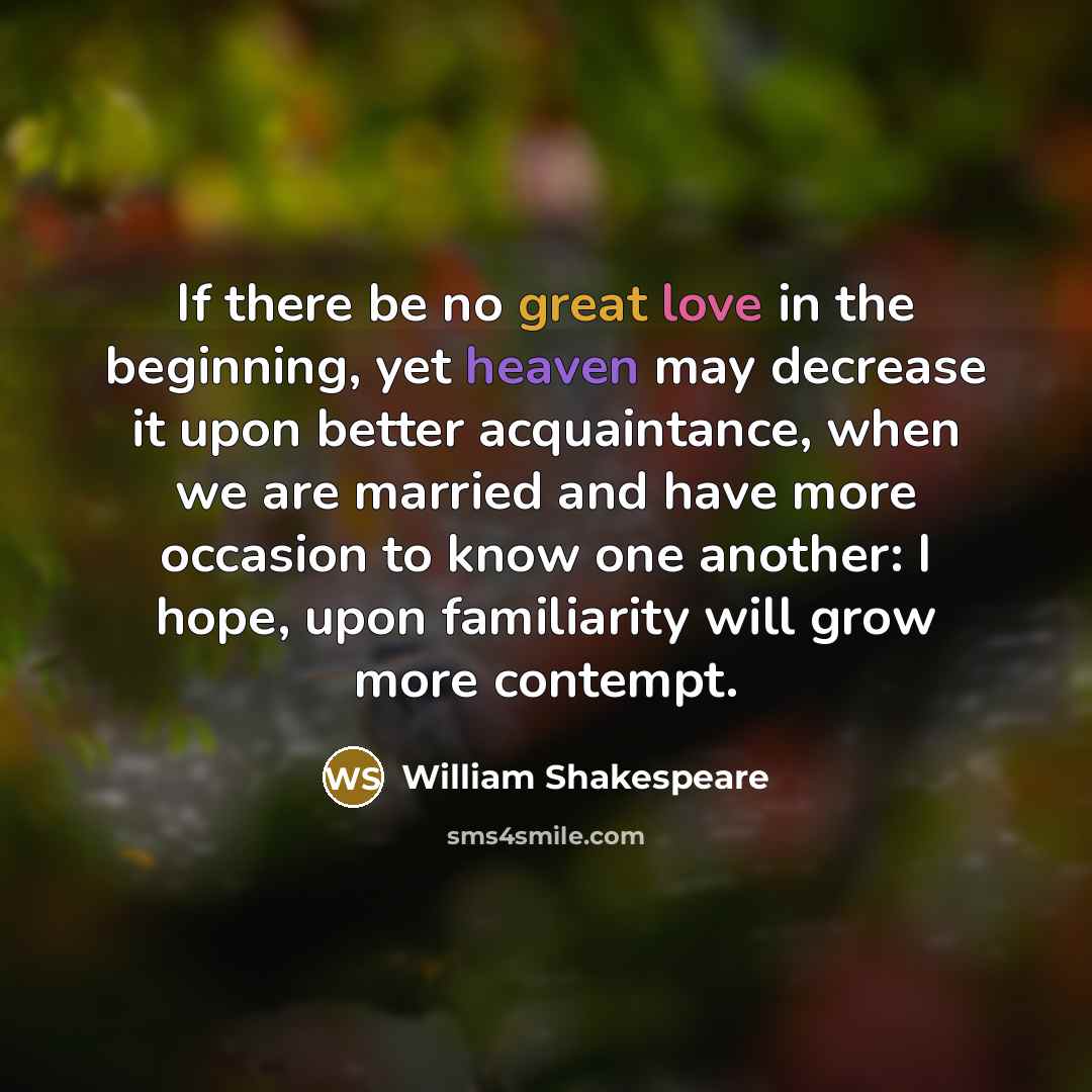 “If there be no great love in the beginning, yet heaven may decrease it upon better acquaintance, when we are married and have more occasion to know one another: I hope, upon familiarity will grow more contempt.” quote by William Shakespeare