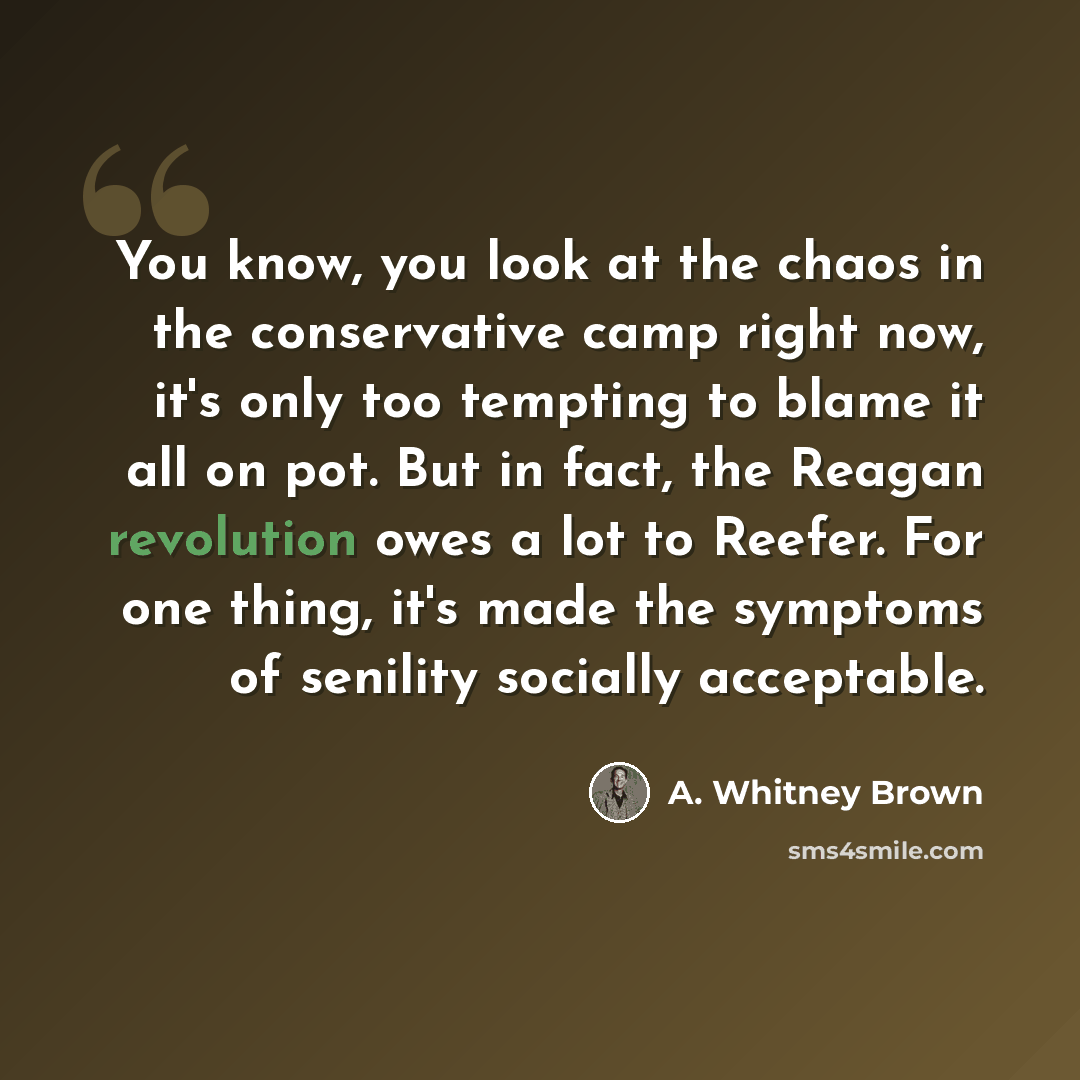 “You know, you look at the chaos in the conservative camp right now, it's only too tempting to blame it all on pot. But in fact, the Reagan revolution owes a lot to Reefer. For one thing, it's made the symptoms of senility socially acceptable.” quote by A. Whitney Brown