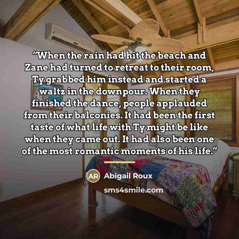 “When the rain had hit the beach and Zane had turned to retreat to their room, Ty grabbed him instead and started a waltz in the downpour. When they finished the dance, people applauded from their balconies. It had been the first taste of what life with Ty might be like when they came out. It had…” quote by Abigail Roux