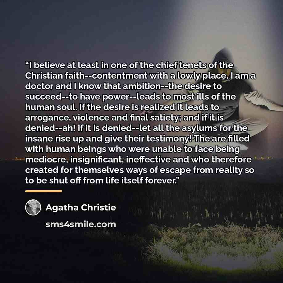 “I believe at least in one of the chief tenets of the Christian faith--contentment with a lowly place. I am a doctor and I know that ambition--the desire to succeed--to have power--leads to most ills of the human soul. If the desire is realized it leads to arrogance, violence and final satiety; and…” quote by Agatha Christie