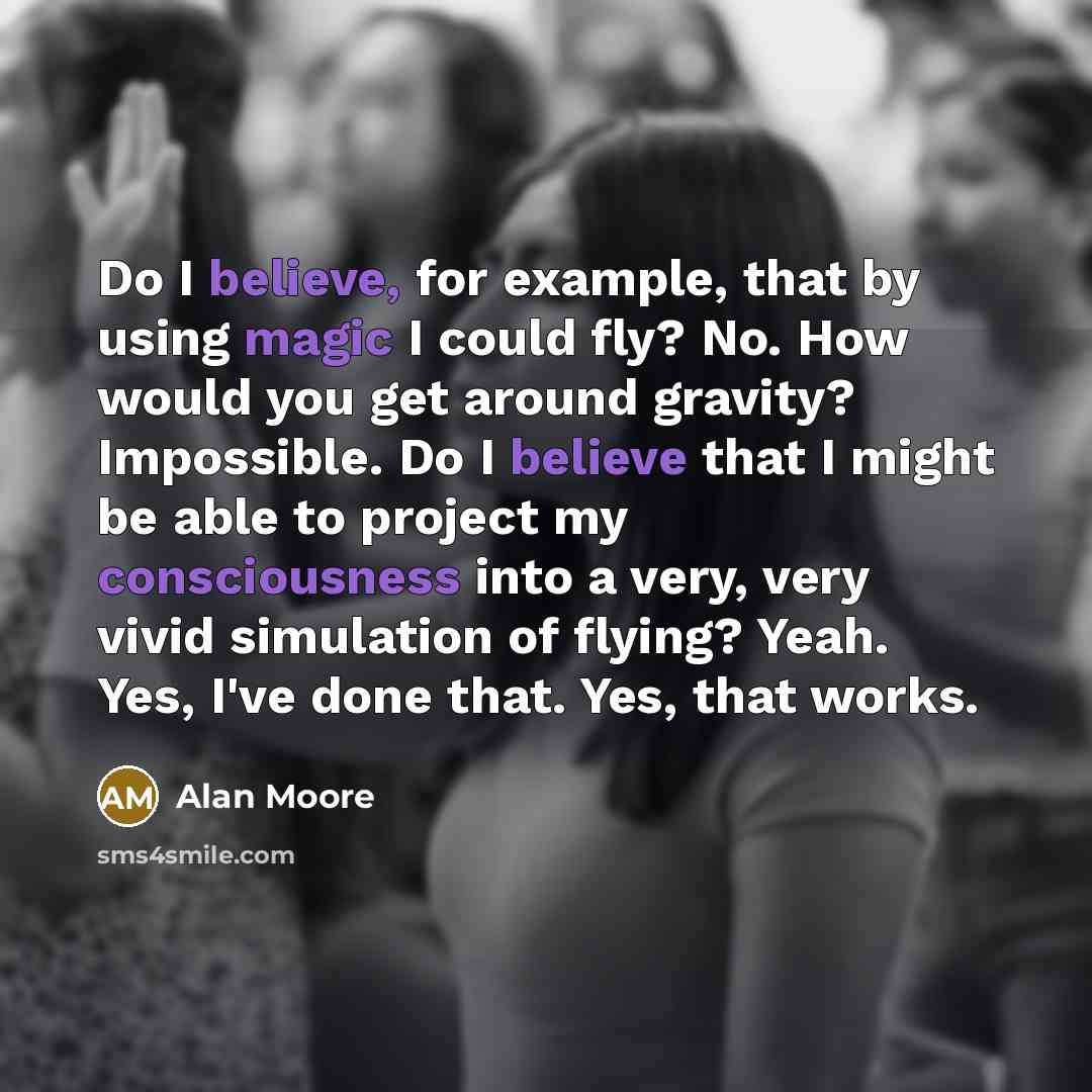 “Do I believe, for example, that by using magic I could fly? No. How would you get around gravity? Impossible. Do I believe that I might be able to project my consciousness into a very, very vivid simulation of flying? Yeah. Yes, I've done that. Yes, that works.” quote by Alan Moore
