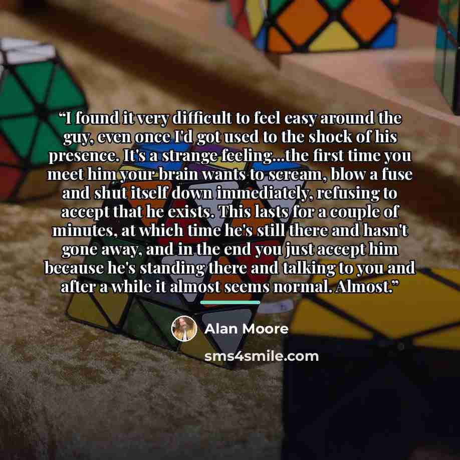 “I found it very difficult to feel easy around the guy, even once I'd got used to the shock of his presence. It's a strange feeling...the first time you meet him your brain wants to scream, blow a fuse and shut itself down immediately, refusing to accept that he exists. This lasts for a couple of…” quote by Alan Moore