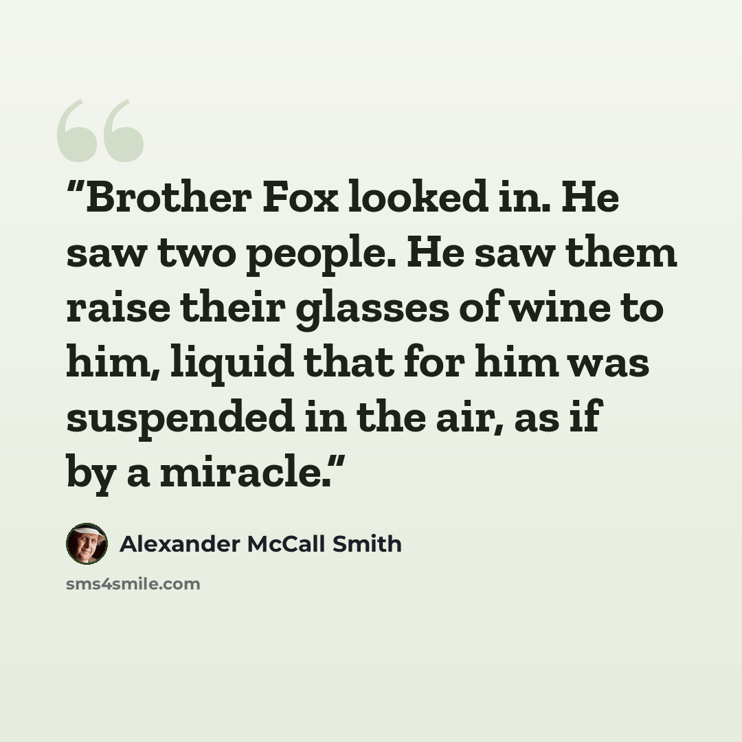 “Brother Fox looked in. He saw two people. He saw them raise their glasses of wine to him, liquid that for him was suspended in the air, as if by a miracle.” quote by Alexander McCall Smith
