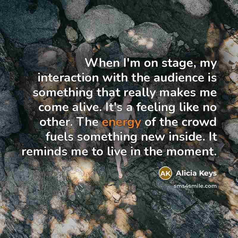 “When I'm on stage, my interaction with the audience is something that really makes me come alive. It's a feeling like no other. The energy of the crowd fuels something new inside. It reminds me to live in the moment.” quote by Alicia Keys