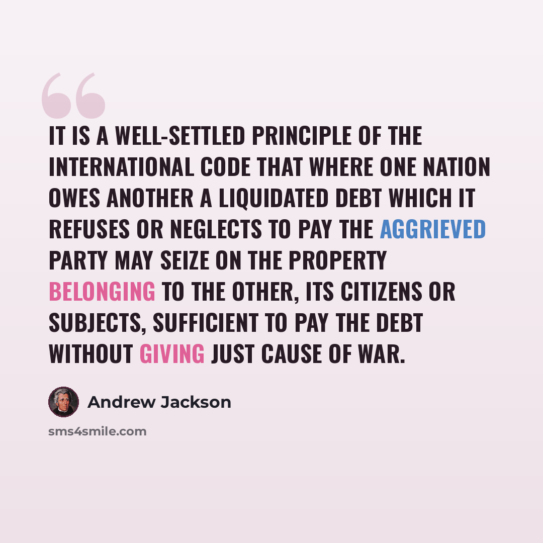 “It is a well-settled principle of the international code that where one nation owes another a liquidated debt which it refuses or neglects to pay the aggrieved party may seize on the property belonging to the other, its citizens or subjects, sufficient to pay the debt without giving just cause of…” quote by Andrew Jackson
