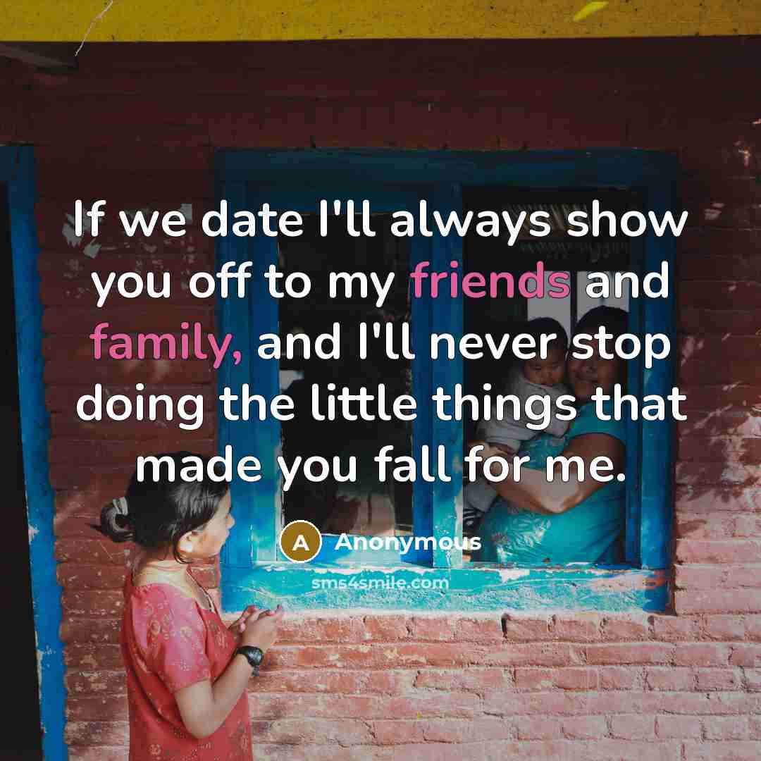 “If we date I'll always show you off to my friends and family, and I'll never stop doing the little things that made you fall for me.” quote by Anonymous