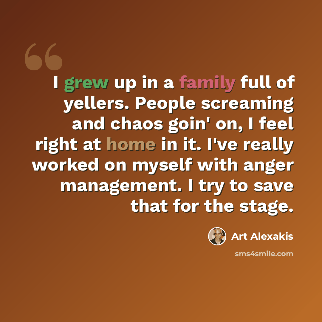 “I grew up in a family full of yellers. People screaming and chaos goin' on, I feel right at home in it. I've really worked on myself with anger management. I try to save that for the stage.” quote by Art Alexakis
