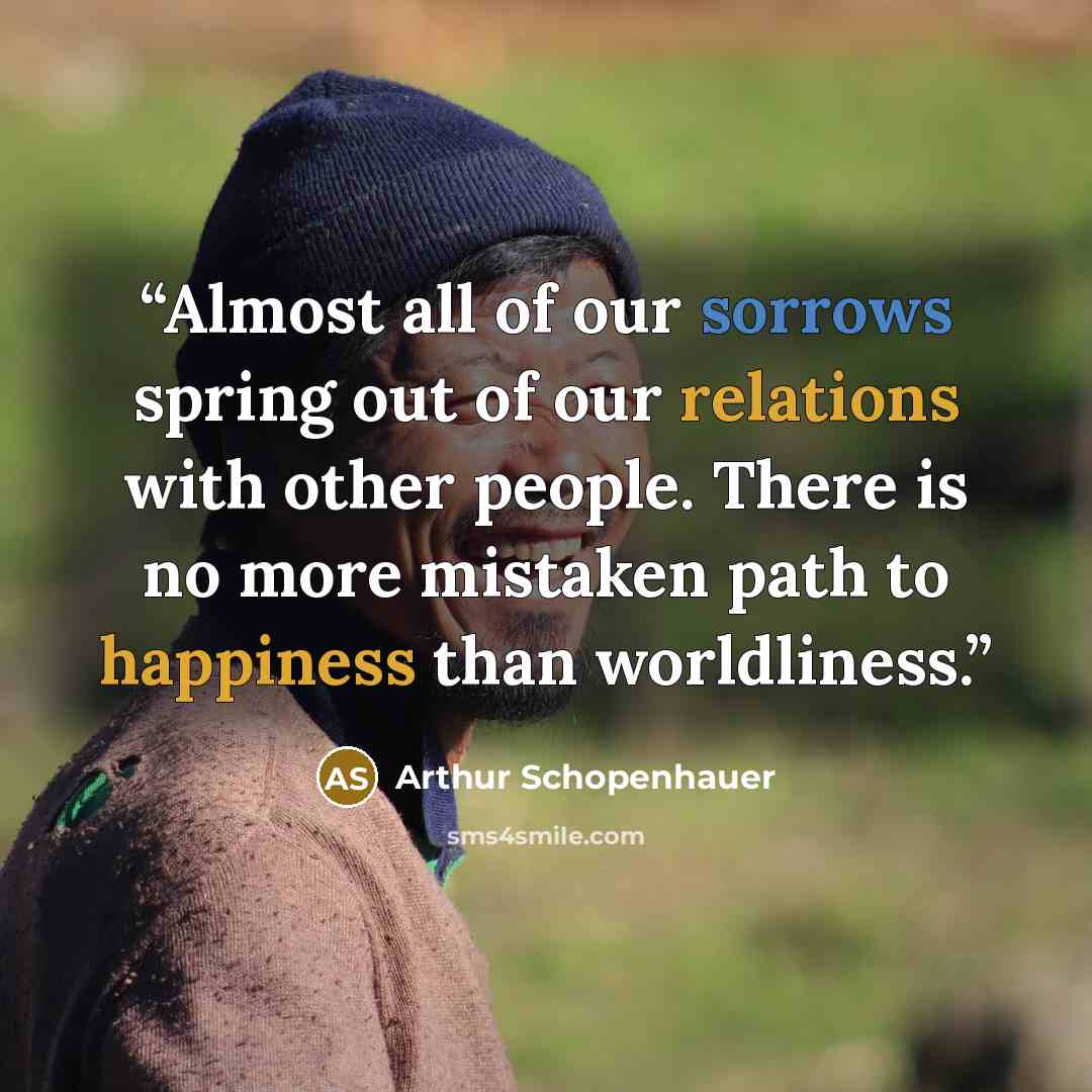 “Almost all of our sorrows spring out of our relations with other people. There is no more mistaken path to happiness than worldliness.” quote by Arthur Schopenhauer