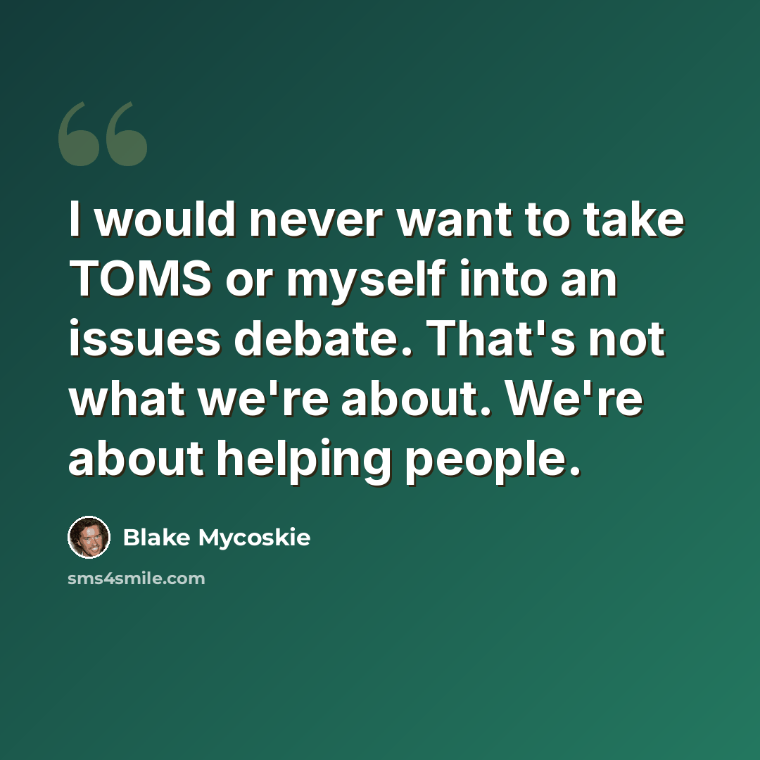 “I would never want to take TOMS or myself into an issues debate. That's not what we're about. We're about helping people.” quote by Blake Mycoskie