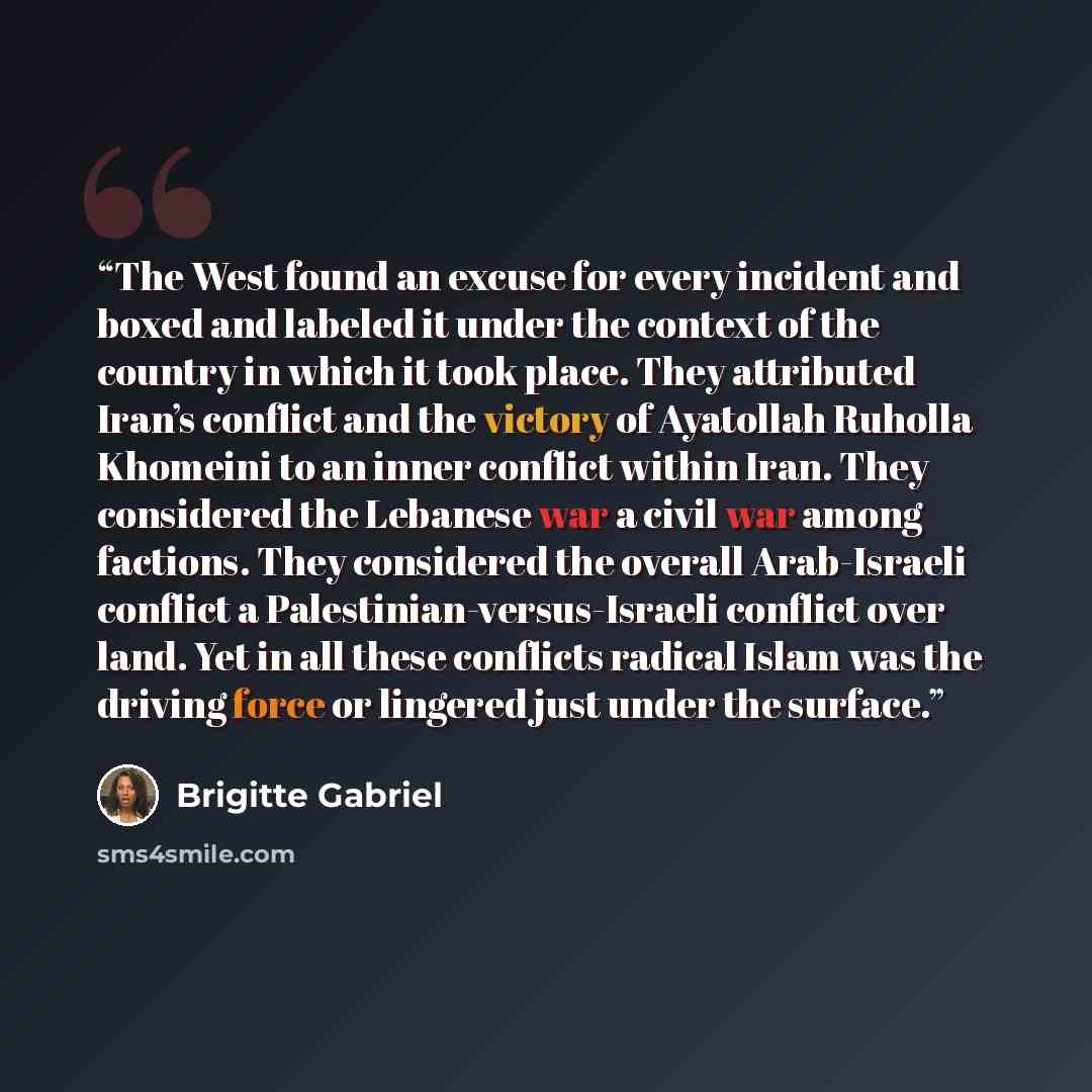 “The West found an excuse for every incident and boxed and labeled it under the context of the country in which it took place. They attributed Iran’s conflict and the victory of Ayatollah Ruholla Khomeini to an inner conflict within Iran. They considered the Lebanese war a civil war among factions…” quote by Brigitte Gabriel