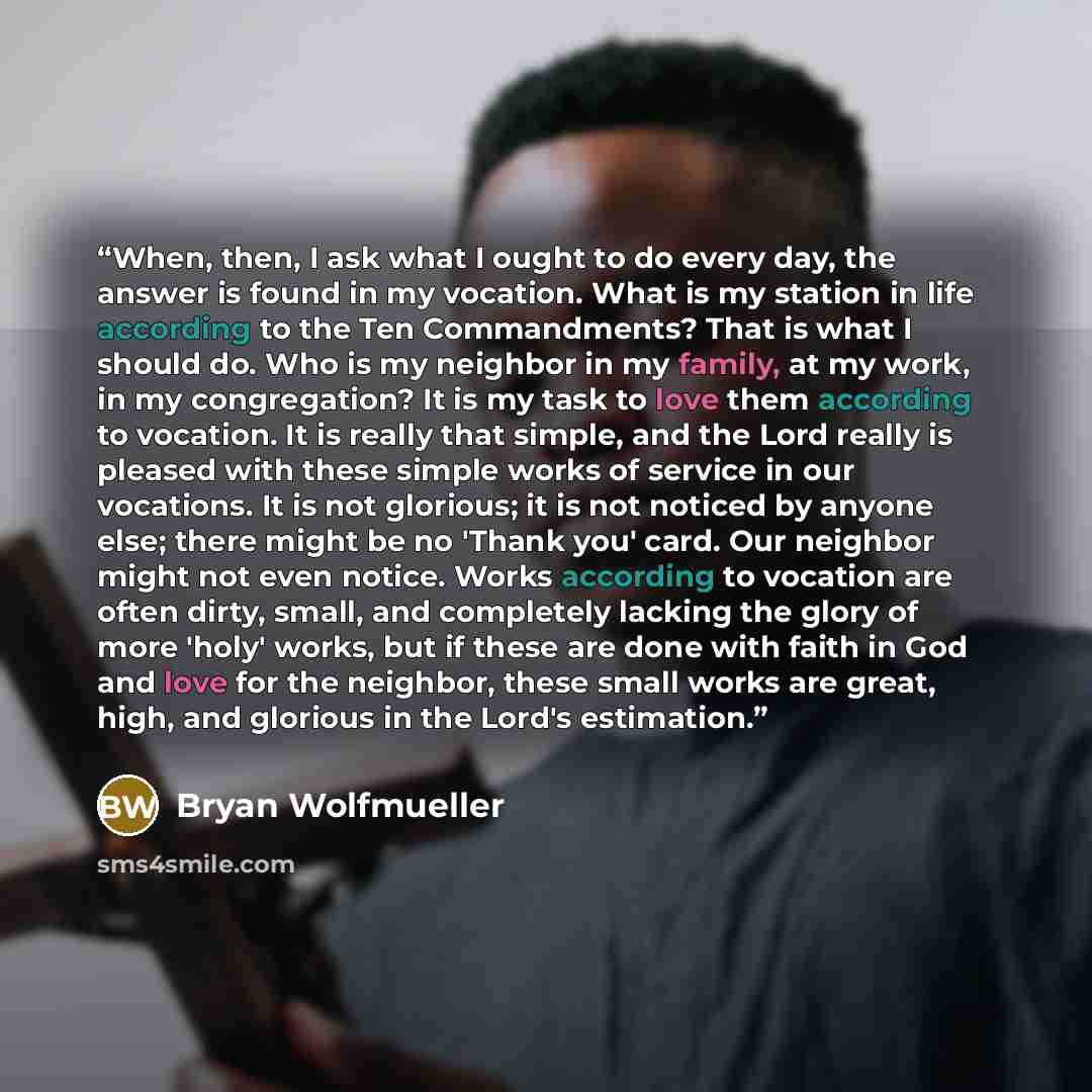 “When, then, I ask what I ought to do every day, the answer is found in my vocation. What is my station in life according to the Ten Commandments? That is what I should do. Who is my neighbor in my family, at my work, in my congregation? It is my task to love them according to vocation. It is…” quote by Bryan Wolfmueller