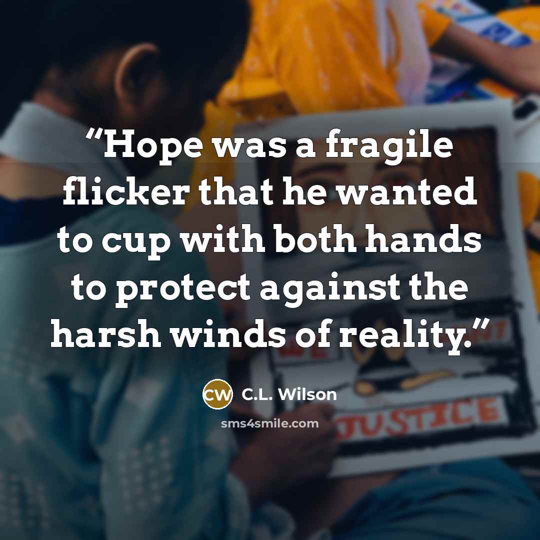 “Hope was a fragile flicker that he wanted to cup with both hands to protect against the harsh winds of reality.” quote by C.L. Wilson