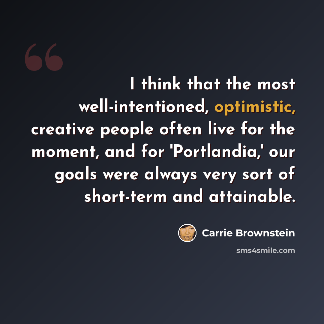 “I think that the most well-intentioned, optimistic, creative people often live for the moment, and for 'Portlandia,' our goals were always very sort of short-term and attainable.” quote by Carrie Brownstein