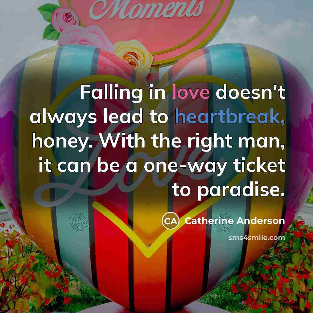 “Falling in love doesn't always lead to heartbreak, honey. With the right man, it can be a one-way ticket to paradise.” quote by Catherine Anderson