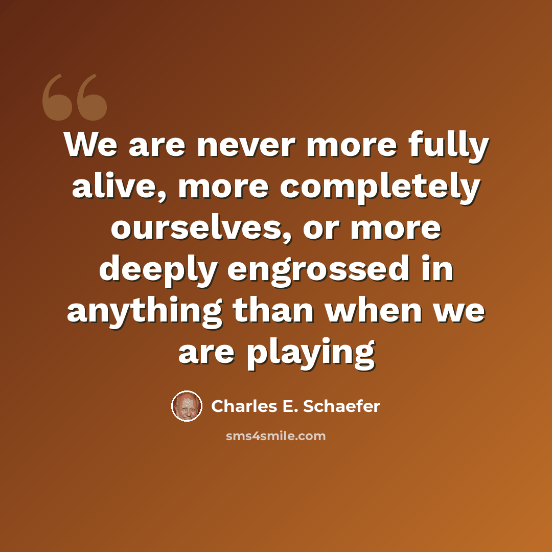 “We are never more fully alive, more completely ourselves, or more deeply engrossed in anything than when we are playing” quote by Charles E. Schaefer