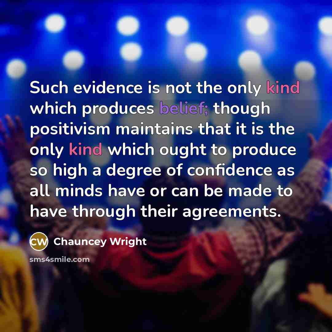 “Such evidence is not the only kind which produces belief; though positivism maintains that it is the only kind which ought to produce so high a degree of confidence as all minds have or can be made to have through their agreements.” quote by Chauncey Wright