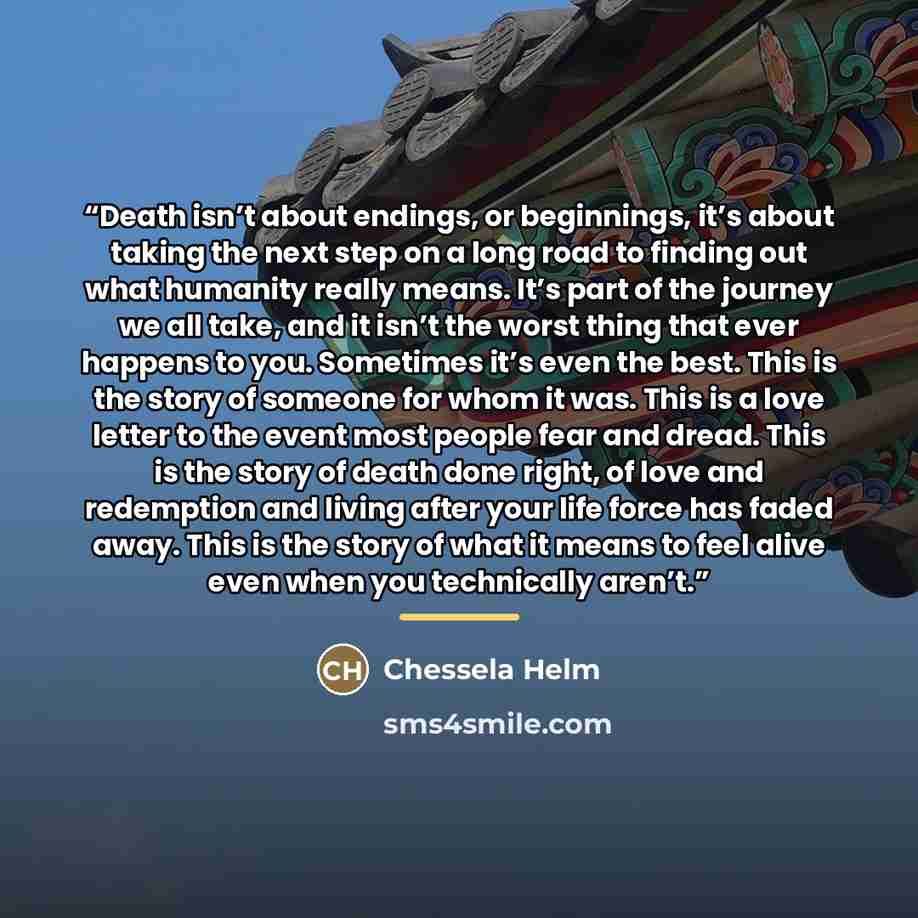 “Death isn’t about endings, or beginnings, it’s about taking the next step on a long road to finding out what humanity really means. It’s part of the journey we all take, and it isn’t the worst thing that ever happens to you. Sometimes it’s even the best. This is the story of someone for whom it…” quote by Chessela Helm