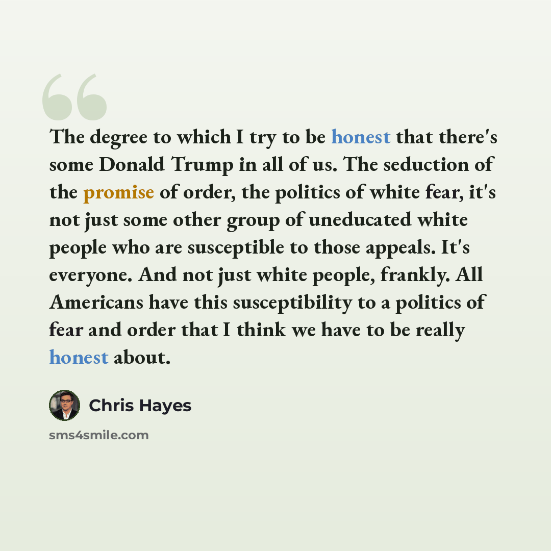 “The degree to which I try to be honest that there's some Donald Trump in all of us. The seduction of the promise of order, the politics of white fear, it's not just some other group of uneducated white people who are susceptible to those appeals. It's everyone. And not just white people, frankly…” quote by Chris Hayes