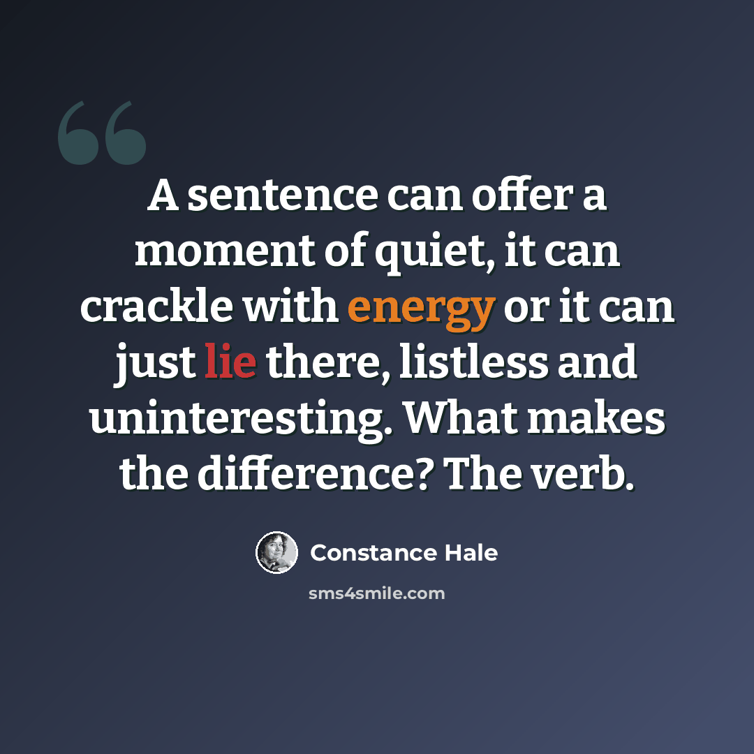 “A sentence can offer a moment of quiet, it can crackle with energy or it can just lie there, listless and uninteresting. What makes the difference? The verb.” quote by Constance Hale