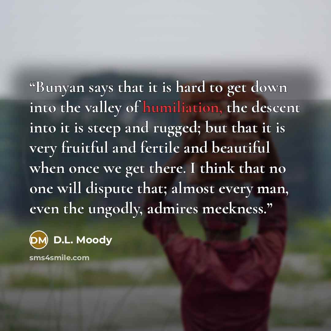 “Bunyan says that it is hard to get down into the valley of humiliation, the descent into it is steep and rugged; but that it is very fruitful and fertile and beautiful when once we get there. I think that no one will dispute that; almost every man, even the ungodly, admires meekness.” quote by D.L. Moody
