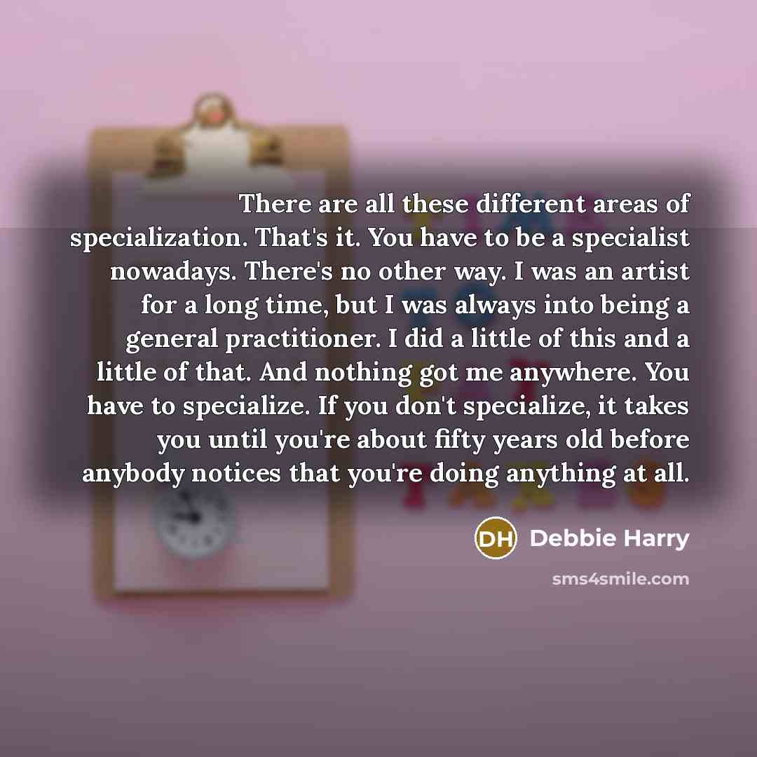 “There are all these different areas of specialization. That's it. You have to be a specialist nowadays. There's no other way. I was an artist for a long time, but I was always into being a general practitioner. I did a little of this and a little of that. And nothing got me anywhere. You have to…” quote by Debbie Harry