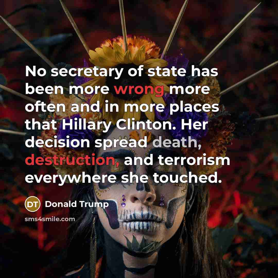 “No secretary of state has been more wrong more often and in more places that Hillary Clinton. Her decision spread death, destruction, and terrorism everywhere she touched.” quote by Donald Trump