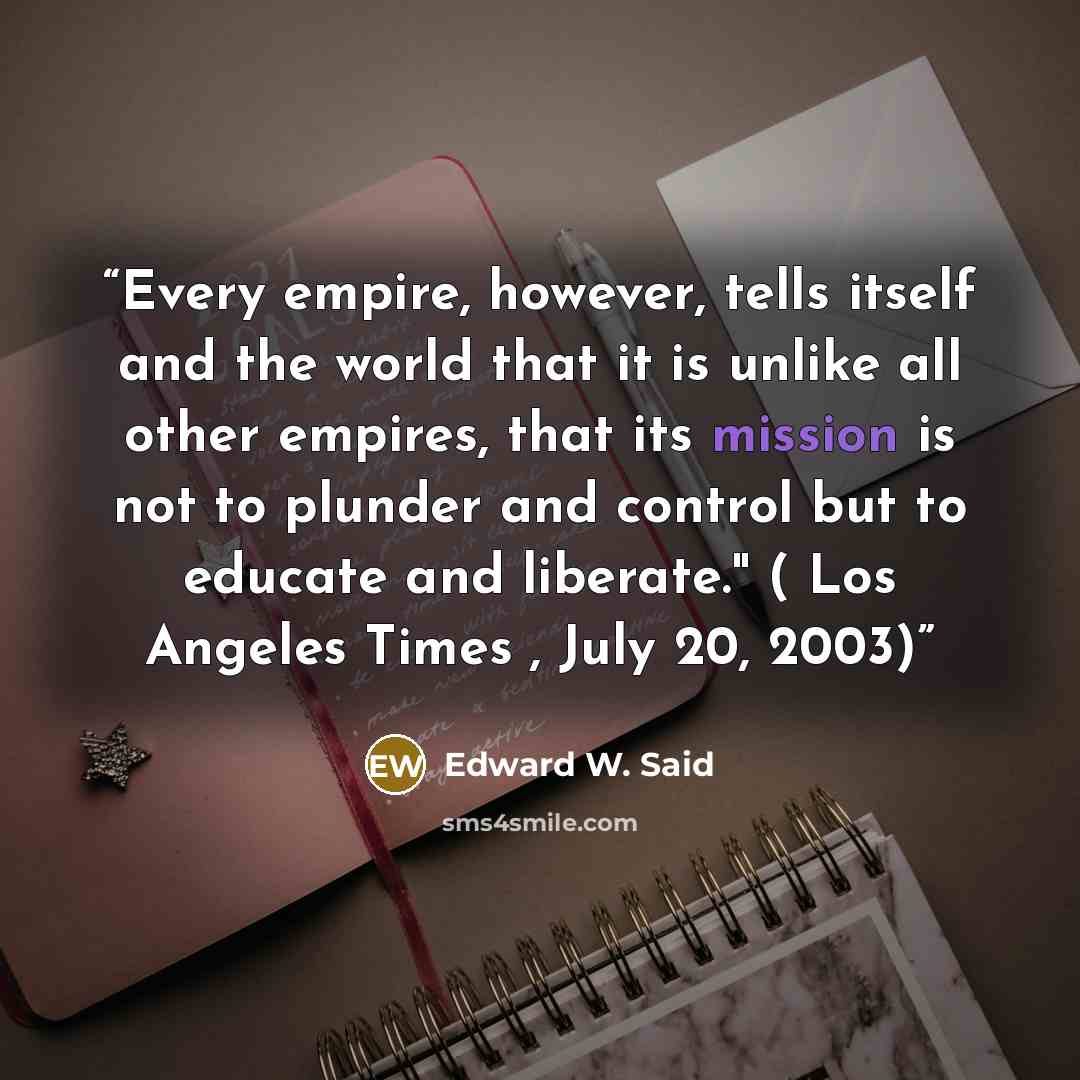 “Every empire, however, tells itself and the world that it is unlike all other empires, that its mission is not to plunder and control but to educate and liberate." ( Los Angeles Times , July 20, 2003)” quote by Edward W. Said